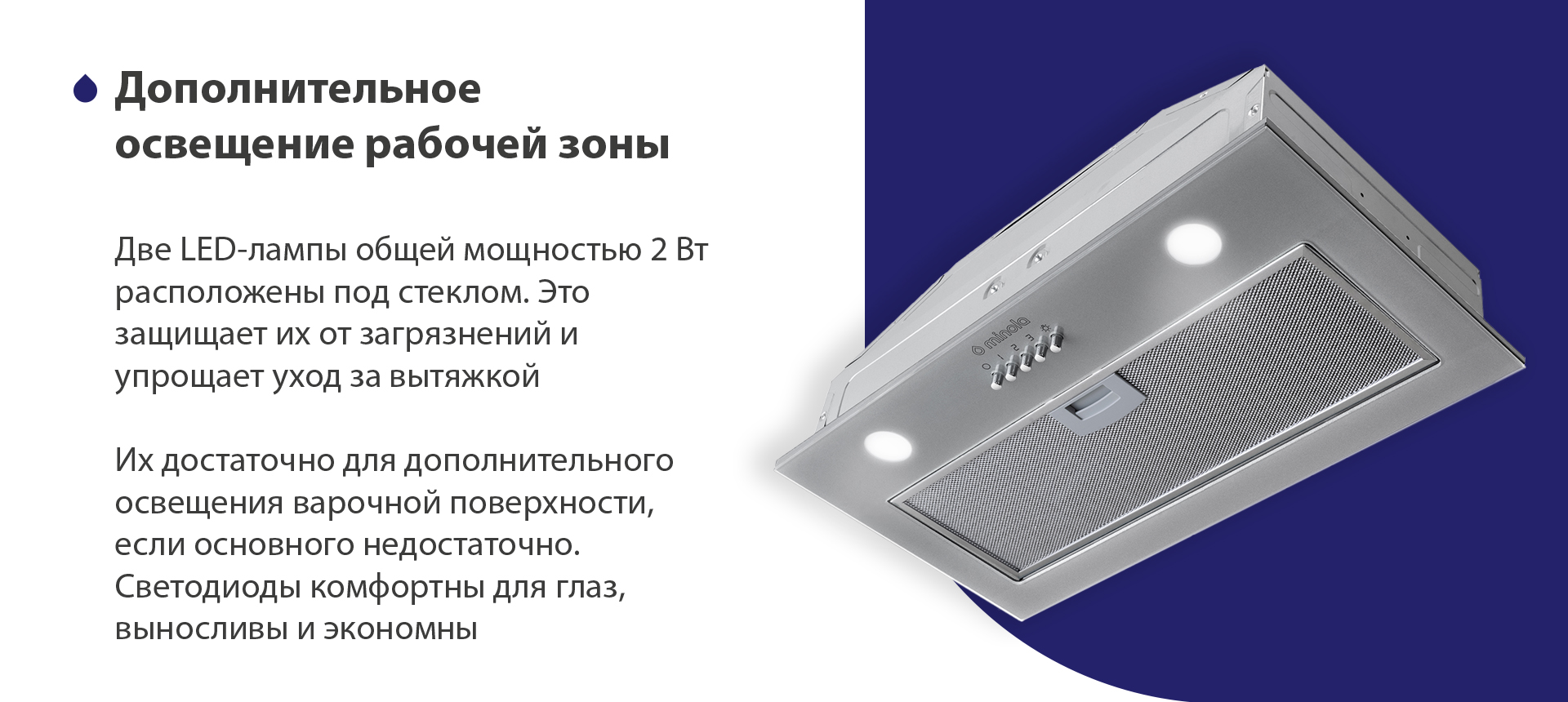 Две LED-лампы общей мощностью 2 Вт расположены под стеклом. Это защищает их от загрязнений и упрощает уход за вытяжкой. Их достаточно для дополнительного освещения варочной поверхности, если основного недостаточно. Светодиоды комфортны для глаз, выносливы и экономны
